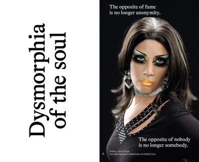 A poster split in two reads, on the one side, 'Dysmorphia of the soul', while the other shoes a heavily made up female figure, with two phrases written in white against a black background above and below: 'The opposite of fame is no longer anonymity', and  'The opposite of nobody is no longer somebody'.